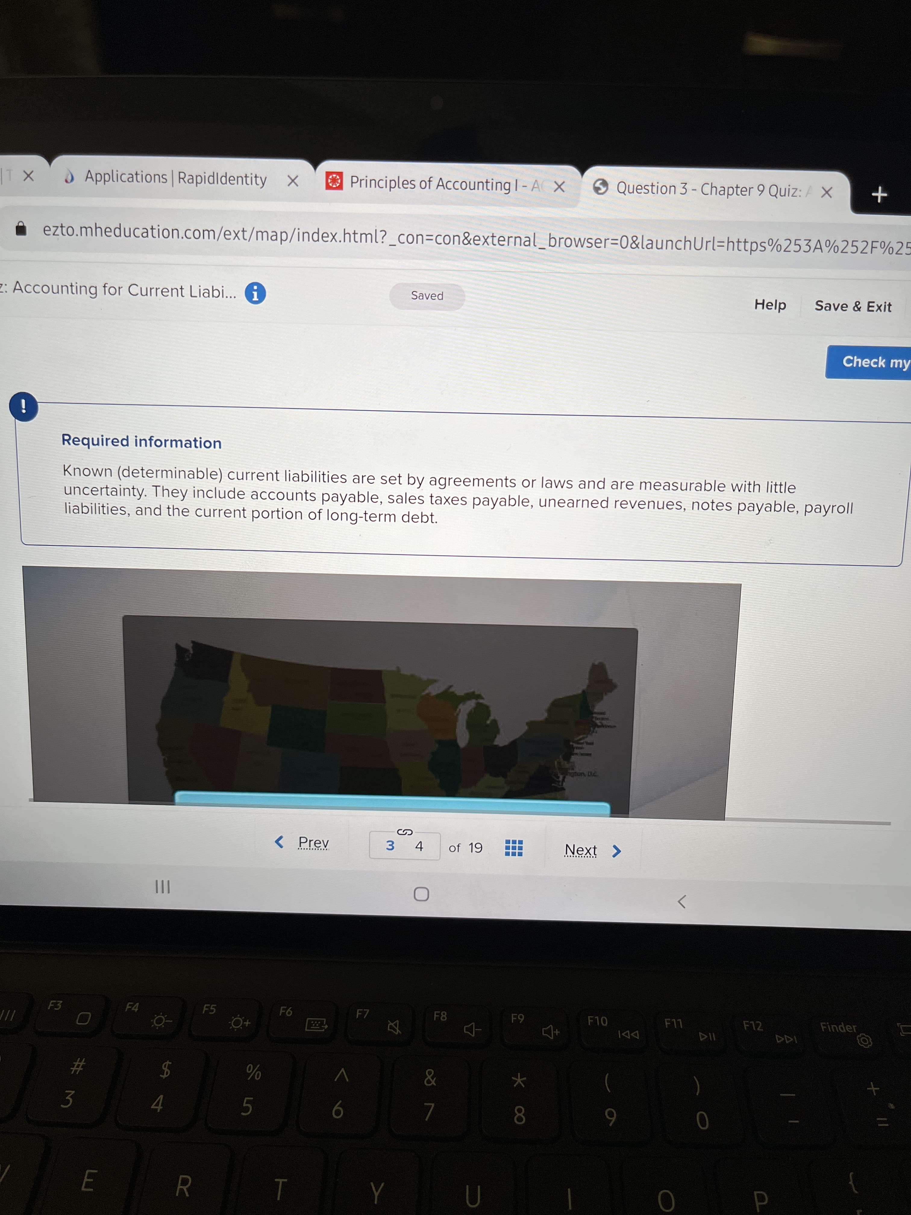 4.
E
Applications Rapidldentity X
O Principles of Accounting I- A X
9 Question 3 - Chapter 9 Quiz: A x
ezto.mheducation.com/ext/map/index.html?_con=con&external_browser=0&launchUrl=https%253A%252F%25
Saved
Save & Exit
2: Accounting for Current Liabi... i
Check my
Required information
Known (determinable) current liabilities are set by agreements or laws and are measurable with little
uncertainty. They include accounts payable, sales taxes payable, unearned revenues, notes payable, payroll
liabilities, and the current portion of long-term debt.
< Prev
of 19
Next >
3.
.... .....
II
F5
F7
F8
F10
F12
Finder
61
DDI
$
4
&
%23
7.
8.
R
