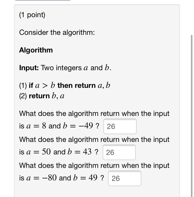 (1 point)
Consider the algorithm:
Algorithm
Input: Two integers a and b.
(1) if a > b then return a, b
(2) return b, a
What does the algorithm return when the input
is a = 8 and b = -49 ? 26
What does the algorithm return when the input
is a = 50 and b = 43 ? 26
What does the algorithm return when the input
is a = -80 and b = 49 ? 26

