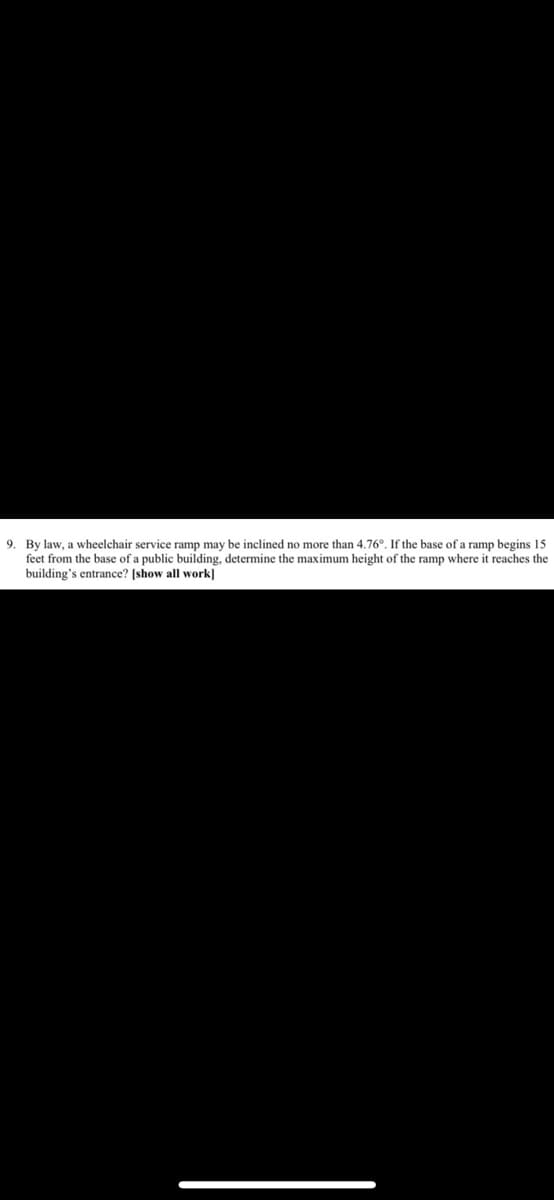 9. By law, a wheelchair service ramp may be inclined no more than 4.76°. If the base of a ramp begins 15
feet from the base of a public building, determine the maximum height of the ramp where it reaches the
building's entrance? [show all work]
