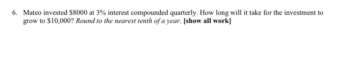 6. Mateo invested $8000 at 3% interest compounded quarterly. How long will it take for the investment to
grow to $10,000? Round to the nearest tenth of a year. [show all work]
