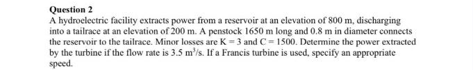 Question 2
A hydroelectric facility extracts power from a reservoir at an elevation of 800 m, discharging
into a tailrace at an elevation of 200 m. A penstock 1650 m long and 0.8 m in diameter connects
the reservoir to the tailrace. Minor losses are K = 3 and C = 1500. Determine the power extracted
by the turbine if the flow rate is 3.5 m/s. If a Francis turbine is used, specify an appropriate
speed.
