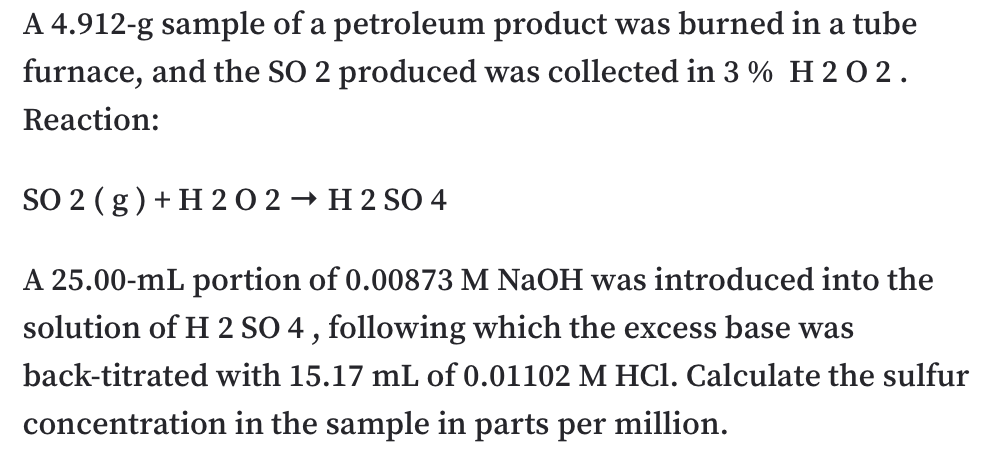 A 4.912-g sample of a petroleum product was burned in a tube
furnace, and the SO 2 produced was collected in 3 % H 2 0 2.
Reaction:
SO 2 ( g) + H 20 2 → H 2 SO 4
A 25.00-mL portion of 0.00873 M NaOH was introduced into the
solution of H 2 SO 4, following which the excess base was
back-titrated with 15.17 mL of 0.01102 M HCl. Calculate the sulfur
concentration in the sample in parts per million.
