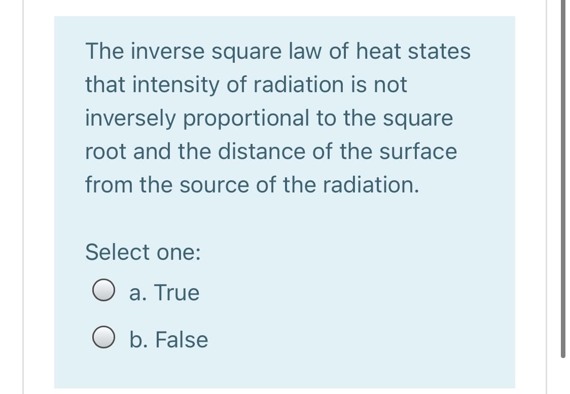 The inverse square law of heat states
that intensity of radiation is not
inversely proportional to the square
root and the distance of the surface
from the source of the radiation.
Select one:
a. True
O b. False
