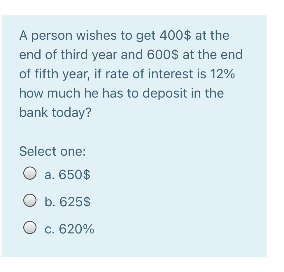 A person wishes to get 400$ at the
end of third year and 600$ at the end
of fifth year, if rate of interest is 12%
how much he has to deposit in the
bank today?
Select one:
O a. 650$
b. 625$
O c. 620%

