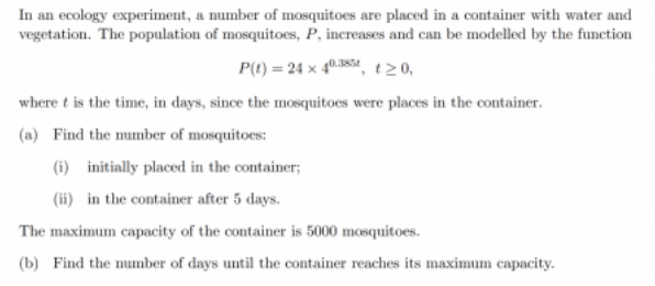 In an ecology experiment, a number of mosquitoes are placed in a container with water and
vegetation. The population of mosquitoes, P, increases and can be modelled by the function
P(t) = 24 x 40.84, t20,
where t is the time, in days, since the mosquitoes were places in the container.
(a) Find the number of mosquitoes:
(i) initially placed in the container;
(ii) in the container after 5 days.
The maximum capacity of the container is 5000 mosquitoes.
(b) Find the number of days until the container reaches its maximum capacity.

