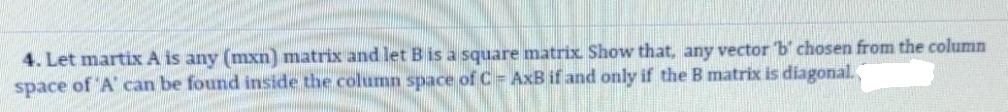 4. Let martix A is any (mxn) matrix and let B is a square matrix. Show that, any vector b' chosen from the column
space of 'A' can be found inside the column space of C = AxB if and only if the B matrix is diagonal.
