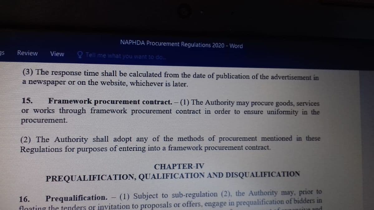 NAPHDA Procurement Regulations 2020 - Word
Review
View
O Tell me what you want to do.
(3) The response time shall be calculated from the date of publication of the advertisement in
a newspaper or on the website, whichever is later.
15.
Framework procurement contract. - (1) The Authority may procure goods, services
or works through framework procurement contract in order to ensure uniformity in the
procurement.
(2) The Authority shall adopt any of the methods of procurement mentioned in these
Regulations for purposes of entering into a framework procurement contract.
CHAPTER-IV
PREQUALIFICATION, QUALIFICATION AND DISQUALIFICATION
Prequalification.
(1) Subject to sub-regulation (2), the Authority may, prior to
16.
floating the tenders or invitation to proposals or offers, engage in prequalification of bidders in
rive and

