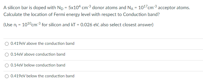 A silicon bar is doped with Np = 5x104 cm³ donor atoms and NA = 1017cm-3 acceptor atoms.
Calculate the location of Fermi energy level with respect to Conduction band?
(Use n; = 1010cm³ for silicon and kT = 0.026 ev, also select closest answer)
O 0.419eV above the conduction band
O 0.14eV above conduction band
O 0.14eV below conduction band
O 0.419eV below the conduction band
