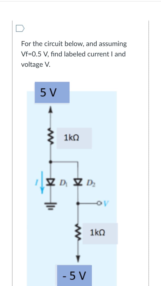 For the circuit below, and assuming
Vf=0.5 V, find labeled current I and
voltage V.
5 V
1kO
Z D, Z D;
1ko
- 5 V
