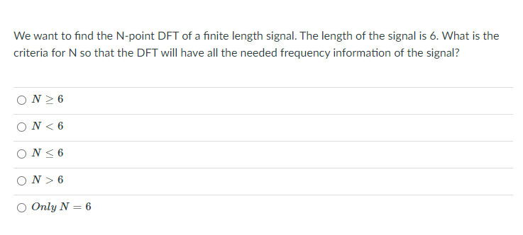 We want to find the N-point DFT of a fınite length signal. The length of the signal is 6. What is the
criteria for N so that the DFT will have all the needed frequency information of the signal?
ΟΝ> 6
ΟN<6
ON< 6
N > 6
O Only N = 6
