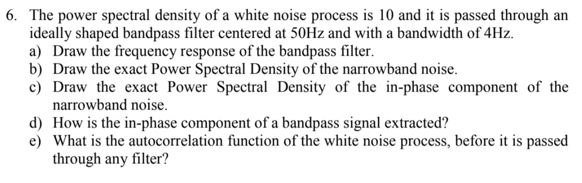 6. The power spectral density of a white noise process is 10 and it is passed through an
ideally shaped bandpass filter centered at 50Hz and with a bandwidth of 4Hz.
a) Draw the frequency response of the bandpass filter.
b) Draw the exact Power Spectral Density of the narrowband noise.
c) Draw the exact Power Spectral Density of the in-phase component of the
narrowband noise.
d) How is the in-phase component of a bandpass signal extracted?
e) What is the autocorrelation function of the white noise process, before it is passed
through any filter?