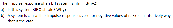 The impulse response of an LTI system is h(n] = 3(n+2).
a) Is this system BIBO stable? Why?
b) A system is causal if its impulse response is zero for negative values of n. Explain intuitively why
that is the case.
