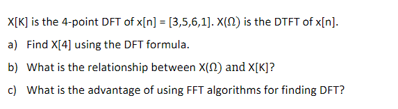 X[K] is the 4-point DFT of x[n] = [3,5,6,1]. X(N) is the DTFT of x[n].
a) Find X[4] using the DFT formula.
b) What is the relationship between X(N) and X[K]?
c) What is the advantage of using FFT algorithms for finding DFT?
