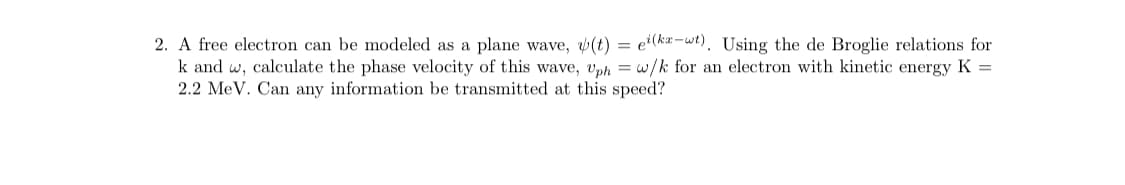 2. A free electron can be modeled as a plane wave, (t) = e²(ka-wt). Using the de Broglie relations for
k and w, calculate the phase velocity of this wave, vph = w/k for an electron with kinetic energy K =
2.2 MeV. Can any information be transmitted at this speed?
