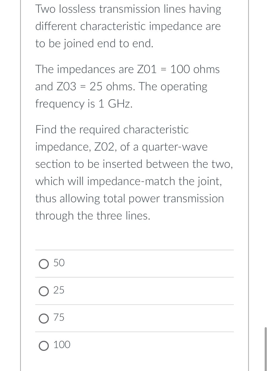 Two lossless transmission lines having
different characteristic impedance are
to be joined end to end.
The impedances are Z01 = 100 ohms
and Z03 = 25 ohms. The operating
%3D
frequency is 1 GHz.
Find the required characteristic
impedjance, Zj2, of a jquarter-wave
section to be inserted between the two,
which will impedance-match the joint,
thus allowing total power transmission
through the three lines.
50
О 25
O 75
О 100
