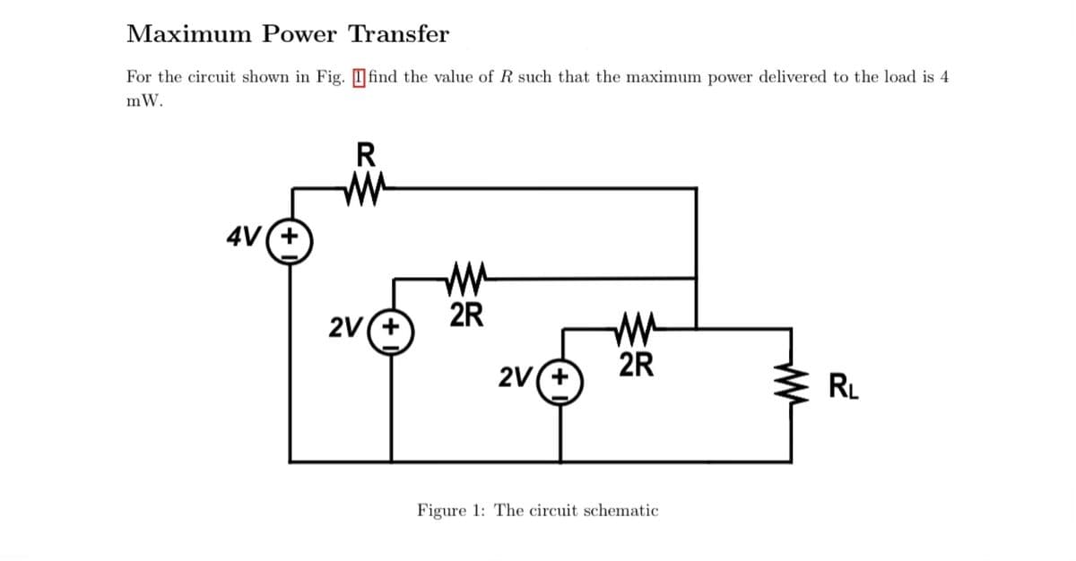 Maximum Power Transfer
For the circuit shown in Fig. Ofind the value of R such that the maximum power delivered to the load is 4
mW.
4V(+
2R
2V(+
2R
2V(+
RL
Figure 1: The circuit schematic
