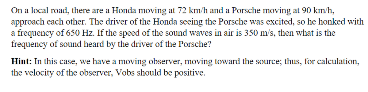 On a local road, there are a Honda moving at 72 km/h and a Porsche moving at 90 km/h,
approach each other. The driver of the Honda seeing the Porsche was excited, so he honked with
a frequency of 650 Hz. If the speed of the sound waves in air is 350 m/s, then what is the
frequency of sound heard by the driver of the Porsche?
Hint: In this case, we have a moving observer, moving toward the source; thus, for calculation,
the velocity of the observer, Vobs should be positive.
