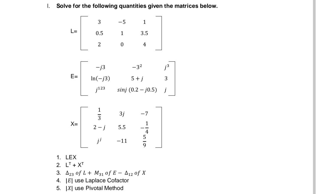I. Solve for the following quantities given the matrices below.
3
-5
1
L=
0.5
1
3.5
2
0
4
-j3
E=
In(-j3)
j123
1
3
X=
2-j
-3²
j³
5+j
3
sinj (0.2 -j0.5) j
3j -7
5.5
-11
1.
LEX
2. LT + XT
3. A23 of L+ M31 of E - A12 of X
4. El use Laplace Cofactor
5. IX use Pivotal Method