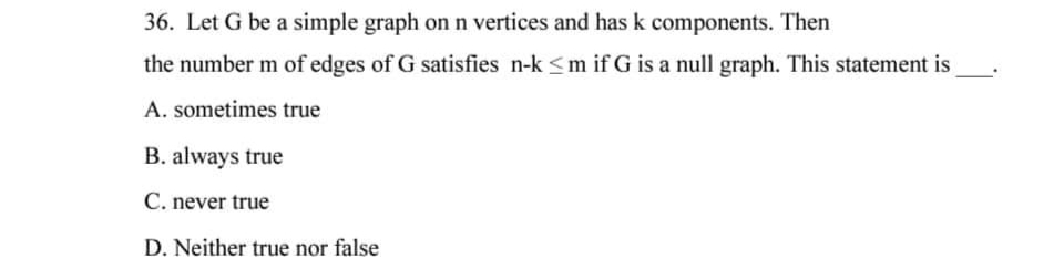 36. Let G be a simple graph on n vertices and has k components. Then
the number m of edges of G satisfies n-k ≤m if G is a null graph. This statement is
A. sometimes true
B. always true
C. never true
D. Neither true nor false
