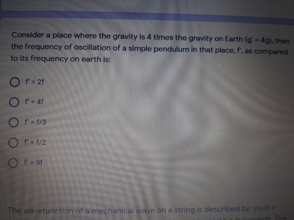 Consider a place where the gravity is 4 times the gravity on Earth (g' = 4g), then
the frequency of oscillation of a simple pendulum in that place, f', as compared
to its frequency on earth is:
%3D
O f' = 2f
O f'= 4f
O f = f/3
O f = f/2
O f = 9f
The wavefunction of amechanical wave on a string is described by: y(x.t% D
The
