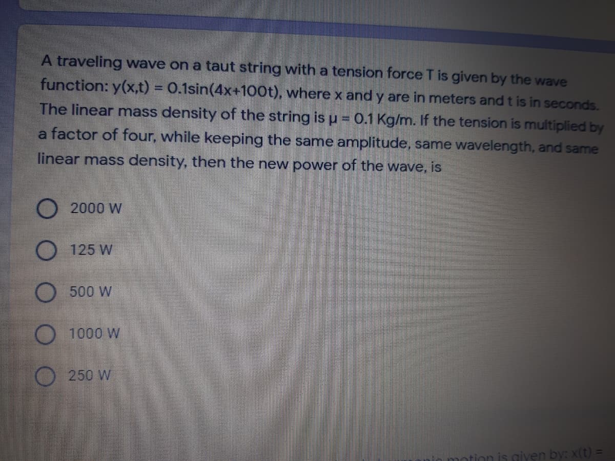 A traveling wave on a taut string with a tension force T is given by the wave
function: y(x,t) = 0.1sin(4x+100t), wherex and y are in meters and t is in seconds.
The linear mass density of the string is u = 0.1 Kg/m. If the tension is multiplied by
a factor of four, while keeping the same amplitude, same wavelength, and same
linear mass density, then the new power of the wave, is
O 2000 W
O 125 W
O 500 W
1000 W
250 W
is giyen by: x(t) =
