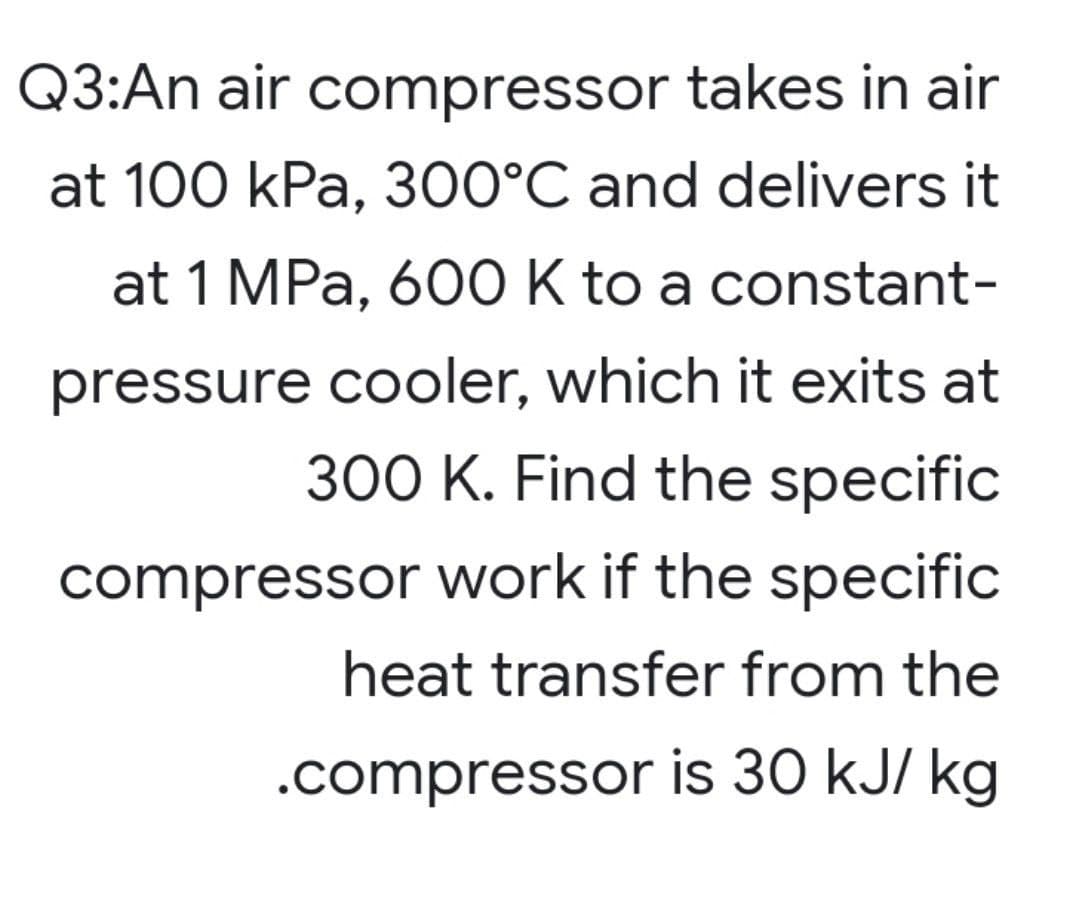 Q3:An air compressor takes in air
at 100 kPa, 300°C and delivers it
at 1 MPa, 600 K to a constant-
pressure cooler, which it exits at
300 K. Find the specific
compressor work if the specific
heat transfer from the
.compressor is 30 kJ/kg