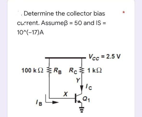 Determine the collector bias
current. Assumeß = 50 and IS =
10^(-17) A
100 kΩ {RB Rcξ1kΩ
Y
Ic
X +9₁
B
Vcc= 2.5 V