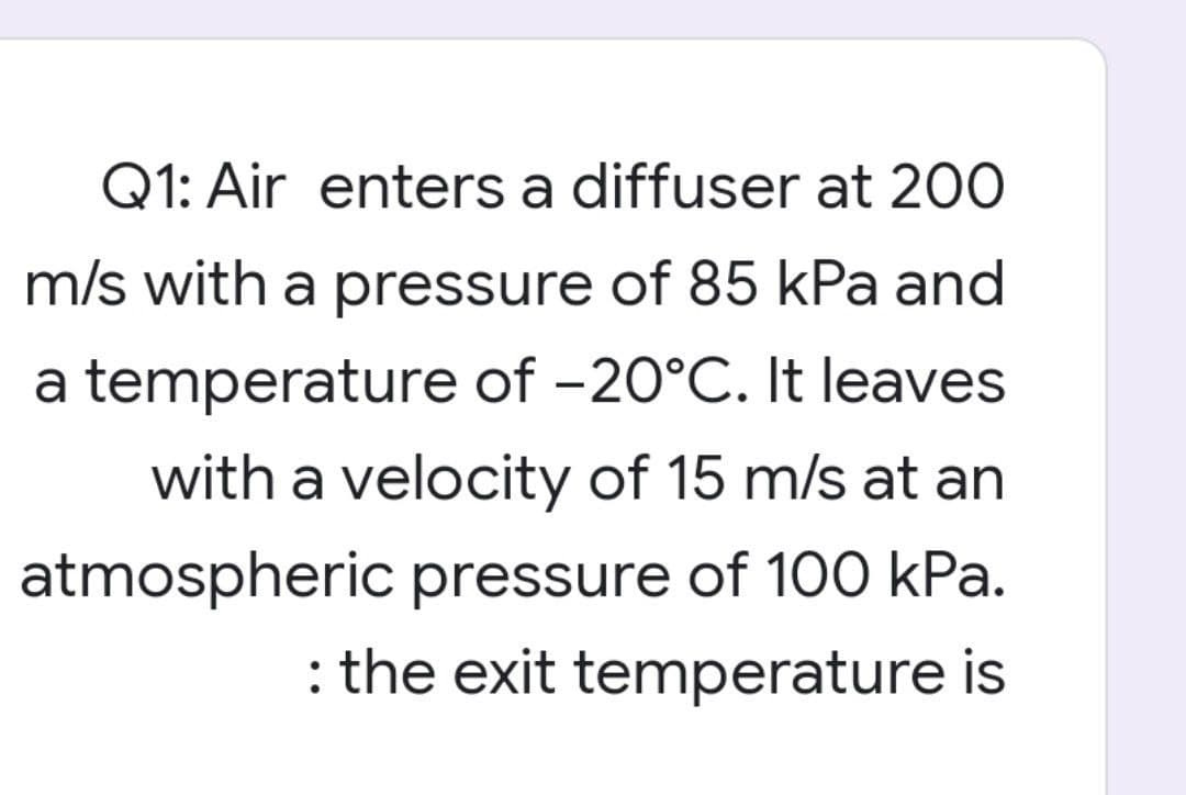 Q1: Air enters a diffuser at 200
m/s with a pressure of 85 kPa and
a temperature of -20°C. It leaves
with a velocity of 15 m/s at an
atmospheric pressure of 100 kPa.
: the exit temperature is