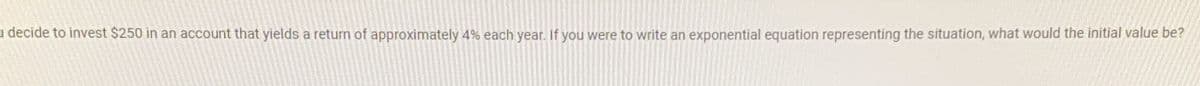 u decide to invest $250 in an account that yields a return of approximately 4% each year. If you were to write an exponential equation representing the situation, what would the initial value be?