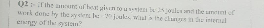 Q2:- If the amount of heat given to a system be 25 joules and the amount of
work done by the system be -70 joules, what is the changes in the internal
energy of the system?