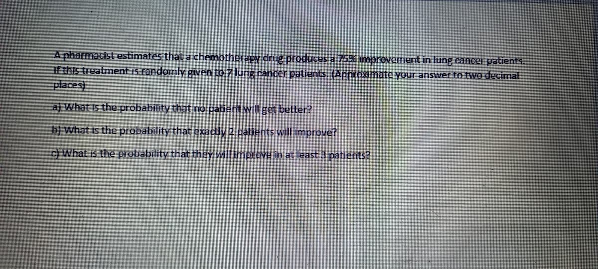 A pharmacist estimates that a chemotherapy drug produces a 75% improvement in lung cancer patients.
If this treatment is randomly given to 7 lung cancer patients. (Approximate your answer to two decimal.
places)
a) What is the probability that no patient will get better?
b) What is the probability that exactly 2 patients will improve?
c) What is the probability that they will improve in at least 3 patients?
