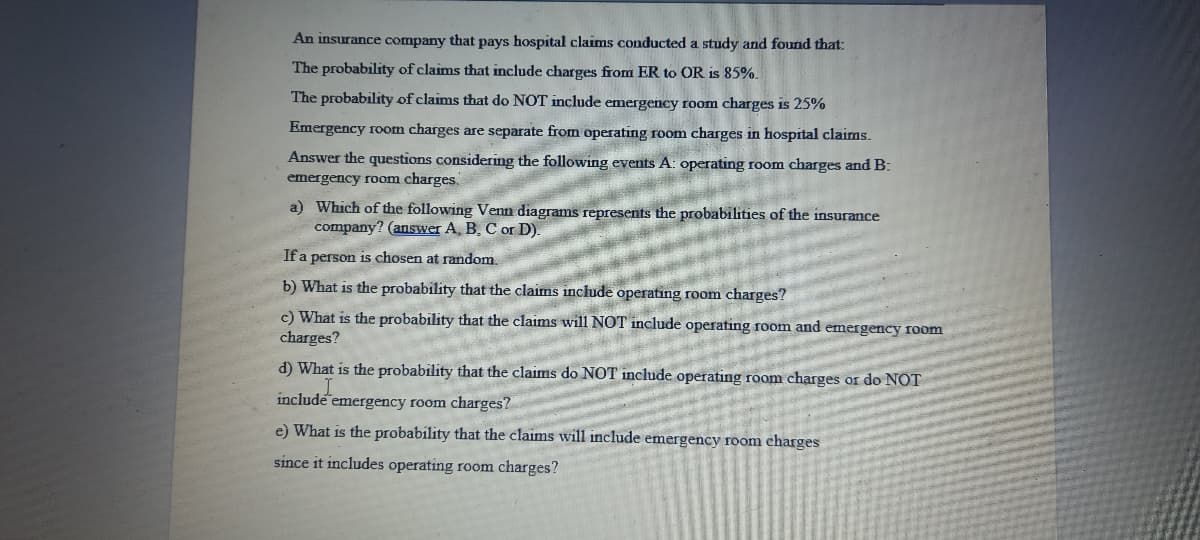 An insurance company that pays hospital claims conducted a study and found that:
The probability of claims that include charges from ER to OR is 85%.
The probability of claims that do NOT include emergency room charges is 25%
Emergency room charges are separate from operating room charges in hospital claims.
Answer the questions considering the following events A: operating room charges and B:
emergency room charges.
a) Which of the following Venn diagrams represents the probabilities of the insurance
company? (answer A, B, C or D).
If a person is chosen at random.
b) What is the probability that the claims include operating room charges?
c) What is the probability that the claims willNOT include operating room and emergency room
charges?
d) What is the probability that the claims do NOT include operating room charges or do NOT
include emergency room charges?
e) What is the probability that the claims will include emergency room charges
since it includes operating room charges?
