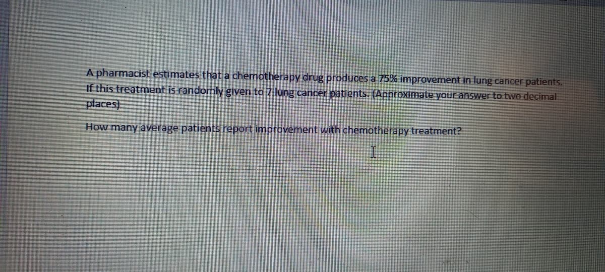 A pharmacist estimates that a chemotherapy drug produces a 75% improvement in lung cancer patients.
If this treatment is randomly given to 7 lung cancer patients. (Approximate your answer to two decimal
places)
How many average patients report Improvement with chemotherapy treatment?
