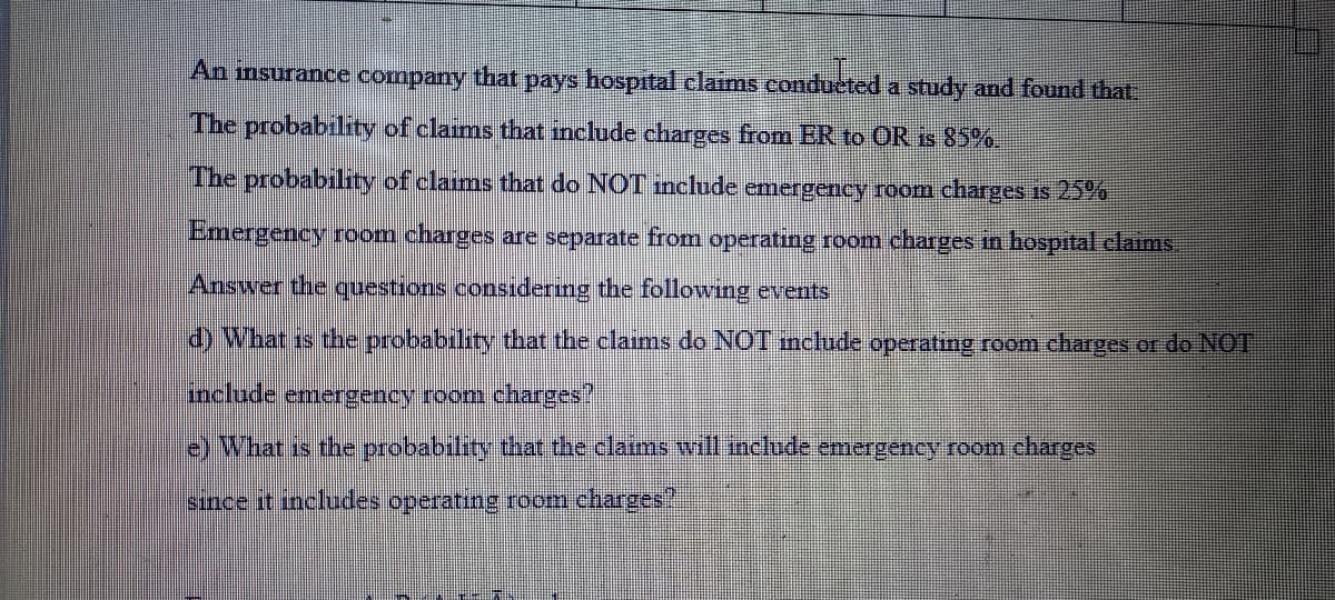 An nsurance company that pays hospital claims condueted a study and found that.
The probability of claims that include charges from ER to OR is 85%.
The probability of claims that do NOT include emergency room charges is 25%
Emergency room charges are separate from operating room charges in hospital claims
Answer the questions consıdering the following events
d) What is the probability that the claims do NOT mclude operating room charges or do NOT
include emergency room charges"
) What is the probability that the claims will include emergency room charges
sınce it includes operating room charges
