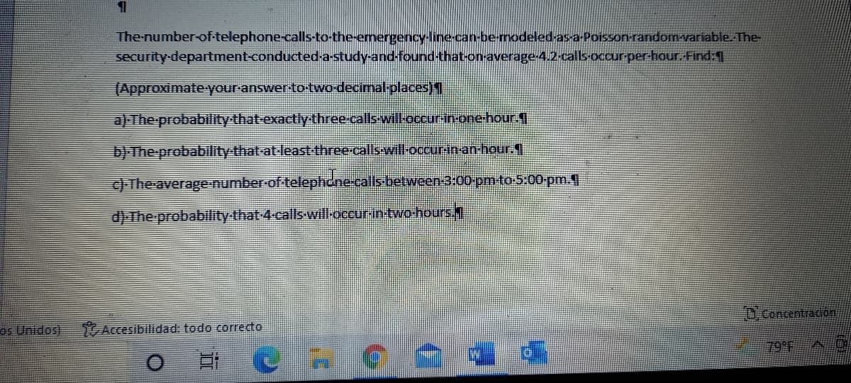 The-number-of-telephone-calls-to-the-emergencyine can-be-modeled-asa-Poisson randomvariable.The-
security-department-conducteda-study-and-foundthat-onaverage 42 callsoccur-per-hour Find |
(Approximate your-answer-to-tWo-decimal placess)4
a) The probability that-exactly three.calls willoccurin.one.hour 1
b) The-probability that-at-leastthree-calls-will-occurinan-hour.4
c) The average-number-of telephcne-calls between-3:00 pm-to-5:00-pm.
d) The probability that 4-calls will-occurintwo-hours.
O.Concentradion
os Unidos)
Accesibilidad: todo correcto
79 E AC
