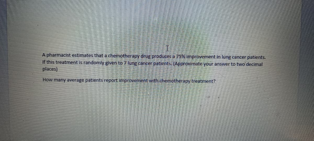 A pharmacist estimates that a chemotherapy drug produces a 75% improvement in lung cancer patients.
If this treatment is randomlygiven to 7 lung cancer patients (Approximate your answer to two decimal
places)
How many average patients reportimpiovement witi chemotherapy treatment?
