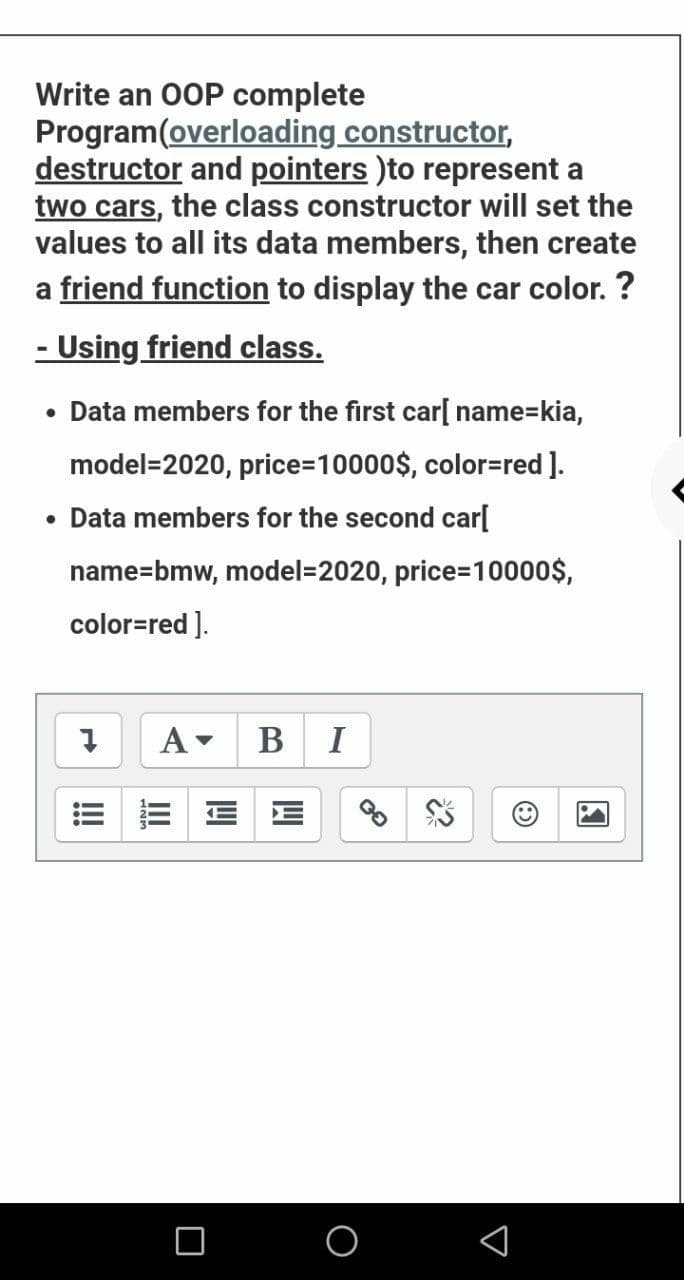Write an 0OP complete
Program(overloading constructor,
destructor and pointers )to represent a
two cars, the class constructor will set the
values to all its data members, then create
a friend function to display the car color. ?
- Using friend class.
• Data members for the first car[ name=kia,
model=2020, price=10000$, color=red ].
• Data members for the second car[
name=bmw, model=2020, price=10000$,
color=red ].
A-
B I
!!
