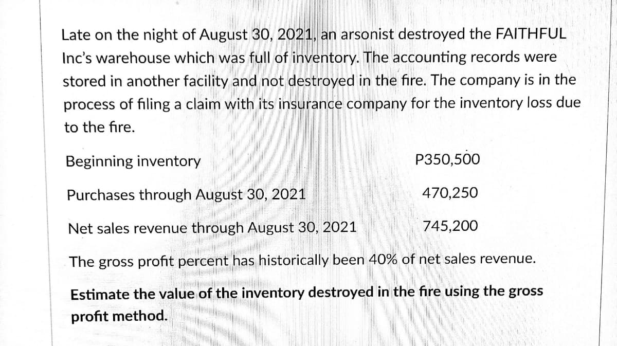 Late on the night of August 30, 2021, an arsonist destroyed the FAITHFUL
Inc's warehouse which was full of inventory. The accounting records were
stored in another facility and not destroyed in the fire. The company is in the
process of filing a claim with its insurance company for the inventory loss due
to the fire.
Beginning inventory
P350,500
Purchases through August 30, 2021
470,250
Net sales revenue through August 30, 2021
745,200
The gross profit percent has historically been 40% of net sales revenue.
Estimate the value of the inventory destroyed in the fire using the gross
profit method.
