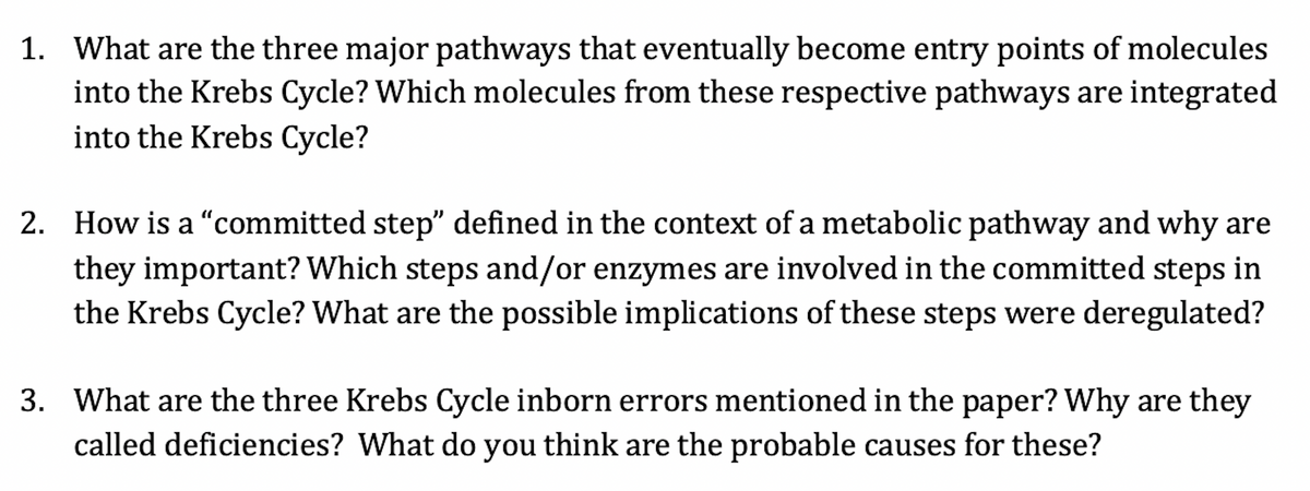 1. What are the three major pathways that eventually become entry points of molecules
into the Krebs Cycle? Which molecules from these respective pathways are integrated
into the Krebs Cycle?
2. How is a "committed step" defined in the context of a metabolic pathway and why are
they important? Which steps and/or enzymes are involved in the committed steps in
the Krebs Cycle? What are the possible implications of these steps were deregulated?
3. What are the three Krebs Cycle inborn errors mentioned in the paper? Why are they
called deficiencies? What do you think are the probable causes for these?
