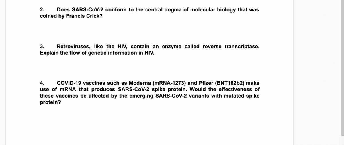 2.
Does SARS-CoV-2 conform to the central dogma of molecular biology that was
coined by Francis Crick?
3.
Retroviruses, like the HIV, contain an enzyme called reverse transcriptase.
Explain the flow of genetic information in HIV.
4.
COVID-19 vaccines such as Moderna (MRNA-1273) and Pfizer (BNT16262) make
use of mRNA that produces SARS-CoV-2 spike protein. Would the effectiveness of
these vaccines be affected by the emerging SARS-CoV-2 variants with mutated spike
protein?

