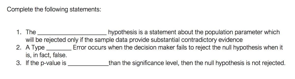 Complete the following statements:
1. The
will be rejected only if the sample data provide substantial contradictory evidence
2. А Туре
is, in fact, false.
3. If the p-value is
hypothesis is a statement about the population parameter which
Error occurs when the decision maker fails to reject the null hypothesis when it
_than the significance level, then the null hypothesis is not rejected.
