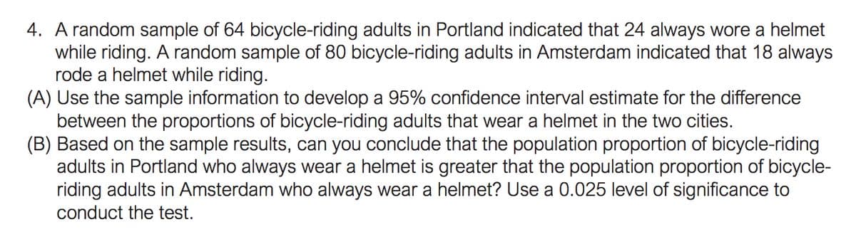 4. A random sample of 64 bicycle-riding adults in Portland indicated that 24 always wore a helmet
while riding. A random sample of 80 bicycle-riding adults in Amsterdam indicated that 18 always
rode a helmet while riding.
(A) Use the sample information to develop a 95% confidence interval estimate for the difference
between the proportions of bicycle-riding adults that wear a helmet in the two cities.
(B) Based on the sample results, can you conclude that the population proportion of bicycle-riding
adults in Portland who always wear a helmet is greater that the population proportion of bicycle-
riding adults in Amsterdam who always wear a helmet? Use a 0.025 level of significance to
conduct the test.
