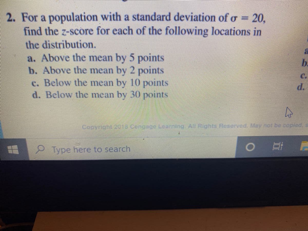 2. For a population with a standard deviation of o = 20.
find the z-score for each of the following locations in
the distribution.
a. Above the mean by 5 points
b. Above the mean by 2 points
c. Below the mean by 10 points
d. Below the mean by 30 points
b.
C.
d.
Copyrgnt2ta Cengage Learning ARignts Resrved, May not be copled.
Type here to search
