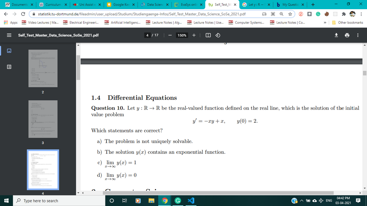 E Documents
W Curriculum x
10 Uni Assist
O Google Kee x
O Data Scienc x
V EvaSys onlir x
tu Self_Test_M x
G Let y : R -
b My Questio x
A statistik.tu-dortmund.de/fileadmin/user_upload/Studium/Studiengaenge-Infos/Self_Test_Master_Data_Science_SoSe_2021.pdf
E Apps
MIT Video Lectures | Ma.
MIT Electrical Engineeri.
MIT Artificial Intelligenc.
MIT Lecture Notes | Alg.
MIT Lecture Notes | Use.
MT Computer Systems.
MIT Lecture Notes | Co..
O Other bookmarks
Self_Test_Master_Data_Science_SoSe_2021.pdf
4 / 17
150%
目
1.4
Differential Equations
Question 10. Let y : R → R be the real-valued function defined on the real line, which is the solution of the initial
value problem
y' = -xy +x,
y(0) = 2.
Which statements are correct?
a) The problem is not uniquely solvable.
3
b) The solution y(x) contains an exponential function.
c) lim y(x) = 1
d) lim y(x) = 0
04:42 PM
P Type here to search
A ENG
03-04-2021
II
