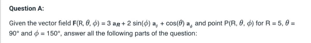 Question A:
Given the vector field F(R, 0, 0) = 3 aÃ + 2 sin(6) a + cos(0) a and point P(R, 0, d) for R = 5, 0 =
90° and = 150°, answer all the following parts of the question: