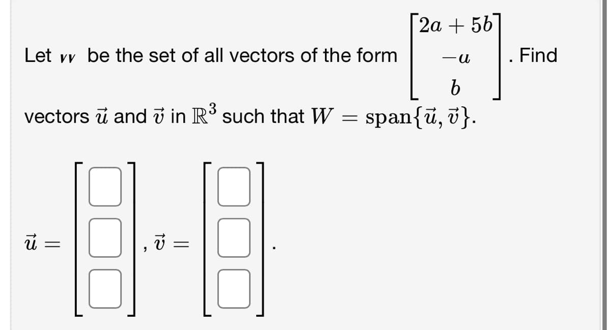 Let vv be the set of all vectors of the form
vectors ū and 7 in R³ such that W
U =
12
=
=
[2a +56]
-a
b
span{ū, v}.
Find