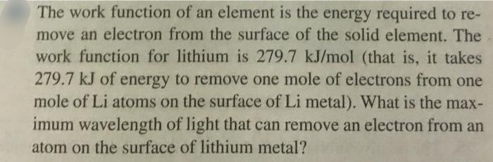 The work function of an element is the energy required to re-
move an electron from the surface of the solid element. The
work function for lithium is 279.7 kJ/mol (that is, it takes
279.7 kJ of energy to remove one mole of electrons from one
mole of Li atoms on the surface of Li metal). What is the max-
imum wavelength of light that can remove an electron from an
atom on the surface of lithium metal?

