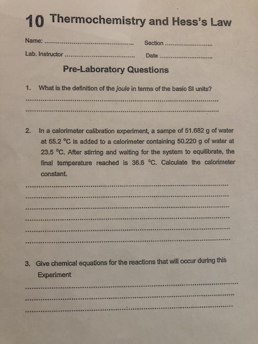 10 Thermochemistry and Hess's Law
Name:
Section
Lab, Instructor
Date
Pre-Laboratory Questions
1. What is the definition of the joule in terms of the basic Sl units?
2.
In a calorimeter calibration experiment, a sampe of 51.682 g of water
at 55.2 °C is added to a calorimeter containing 50.220 g of water at
23.5 °C. After stüring and waiting for the system to equilibrate, the
final temperature reached is 36.6 °C. Calculate the calorimeter
constant.
3. Give chemical equations for the reactions that will occur during this
Experiment
