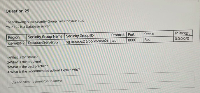 Question 29
The following is the security-Group rules for your EC2.
Your EC2 is a Database server.
Protocol Port
Security Group Name Security Group ID
IP Range.
0.0.0.0/0
Status
Region
uS-west-2 DatabaseServerSG
s9-x000x2 (vpc-x0000002) tcp
8080
Red
1-What is the status?
2-What is the problem?
3-What is the best practice?
4-What is the recommended action? Explain Why?
Use the editor to format your answer
