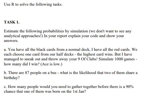 Use R to solve the following tasks.
TASK 1.
Estimate the following probabilities by simulation (we don't want to see any
analytical approaches!) In your report explain your code and show your
answers.
a. You have all the black cards from a normal deck, I have all the red cards. We
each choose one card from our half decks - the highest card wins. But I have
managed to sneak out and throw away your 9 Of Clubs! Simulate 1000 games -
how many did I win? (Ace is low.)
b. There are 87 people on a bus - what is the likelihood that two of them share a
birthday?
c. How many people would you need to gather together before there is a 90%
chance that one of them was born on the 1st Jan?
